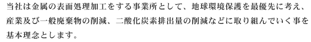 当社は金属の表面処理加工をする事業所として、地球環境保護を最優先に考え、産業及び一般廃棄物の削減、二酸化炭素排出量の削減などに取り組んでいく事を基本理念とします。また、地元の方々とも連携し、地域活動に積極的に貢献しています