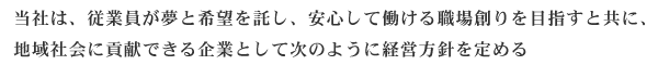 当社は、従業員が夢と希望を託し、安心して働ける職場創りを目指すと共に、地域社会に貢献できる企業として次のように経営方針を定める